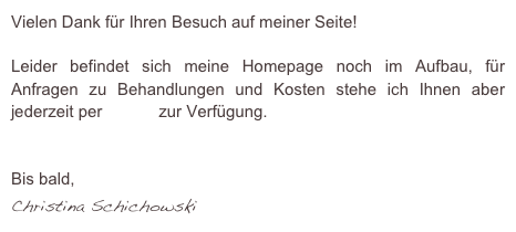 Vielen Dank für Ihren Besuch auf meiner Seite!

Leider befindet sich meine Homepage noch im Aufbau, für Anfragen zu Behandlungen und Kosten stehe ich Ihnen aber jederzeit per E-Mail zur Verfügung.


Bis bald,
Christina Schichowski